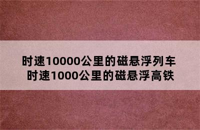 时速10000公里的磁悬浮列车 时速1000公里的磁悬浮高铁